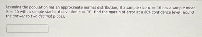 Assuming the population has an approximate normal distribution, if a sample size n = 16 has a sample mean
= 45 with a sample standard deviation s = 10, find the margin of error at a 80% confidence level. Round
the answer to two decimal places.