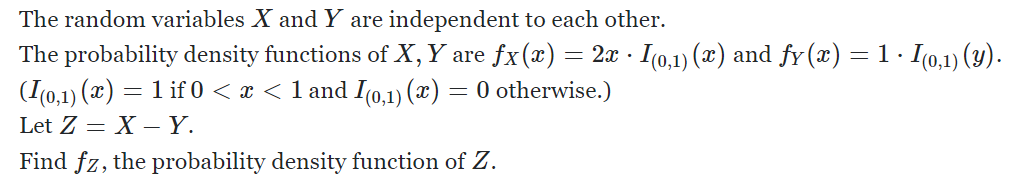 The random variables X and Y are independent to each other.
The probability density functions of X, Y are fx(x) = 2x · .
· I(0,1) (x) and fy(x) = 1 · I(0,1) (y).
(I(0,1) (x) = 1 if 0 < x < 1 and I(0,1) (x) = 0 otherwise.)
Let Z = X - Y.
Find fz, the probability density function of Z.