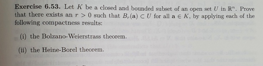 Exercise 6.53. Let K be a closed and bounded subset of an open set U in R". Prove
that there exists an r> 0 such that B, (a) C U for all a E K, by applying each of the
following compactness results:
(i) the Bolzano-Weierstrass theorem.
(ii) the Heine-Borel theorem.