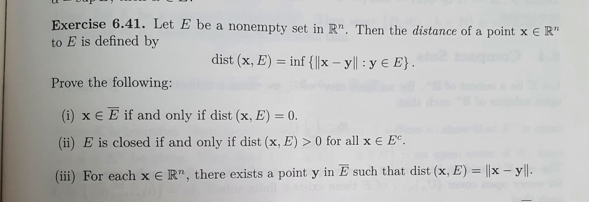 Exercise 6.41. Let E be a nonempty set in Rn. Then the distance of a point x E R
to E is defined by
dist (x, E) = inf {||x - y|| : y = E}.
Prove the following:
(i) x E E if and only if dist (x, E) = 0.
(ii) E is closed if and only if dist (x, E) > 0 for all x € EC.
(iii) For each x ER", there exists a point y in E such that dist (x, E) = |x-y||.