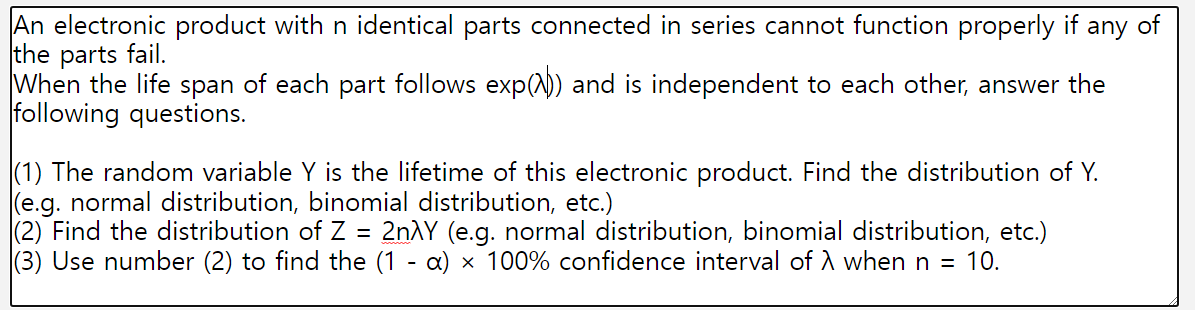 An electronic product with n identical parts connected in series cannot function properly if any of
the parts fail.
When the life span of each part follows exp()) and is independent to each other, answer the
following questions.
(1) The random variable Y is the lifetime of this electronic product. Find the distribution of Y.
(e.g. normal distribution, binomial distribution, etc.)
(2) Find the distribution of Z = 2nλY (e.g. normal distribution, binomial distribution, etc.)
(3) Use number (2) to find the (1 - α) × 100% confidence interval of λ when n = 10.
