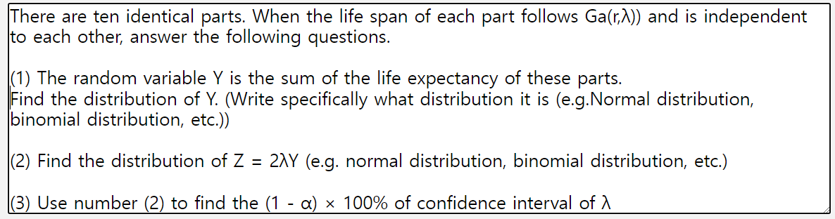 There are ten identical parts. When the life span of each part follows Ga(r,λ)) and is independent
to each other, answer the following questions.
(1) The random variable Y is the sum of the life expectancy of these parts.
Find the distribution of Y. (Write specifically what distribution it is (e.g.Normal distribution,
binomial distribution, etc.))
(2) Find the distribution of Z = 2AY (e.g. normal distribution, binomial distribution, etc.)
(3) Use number (2) to find the (1 - α) × 100% of confidence interval of A