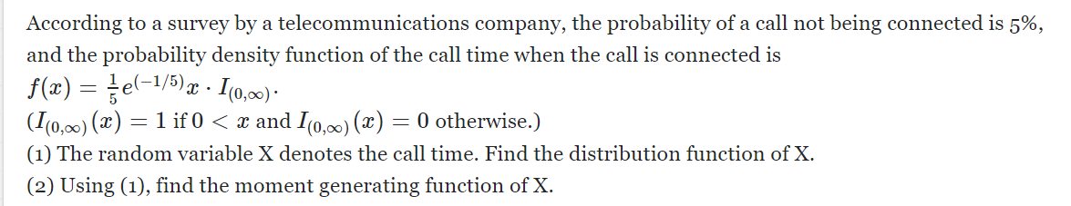 According to a survey by a telecommunications
company, the probability of a call not being connected is 5%,
and the probability density function of the call time when the call is connected is
ƒ(x) = e(−¹/5)x · I(0,∞) ·
(I(0,∞) (x) = 1 if 0 < x and I(0,∞) (x) = 0 otherwise.)
(1) The random variable X denotes the call time. Find the distribution function of X.
(2) Using (1), find the moment generating function of X.