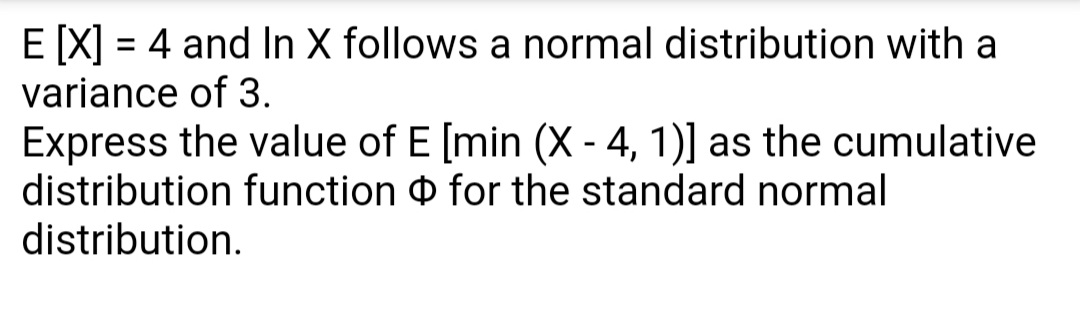 E [X] = 4 and In X follows a normal distribution with a
variance of 3.
Express the value of E [min (X - 4, 1)] as the cumulative
distribution function for the standard normal
distribution.