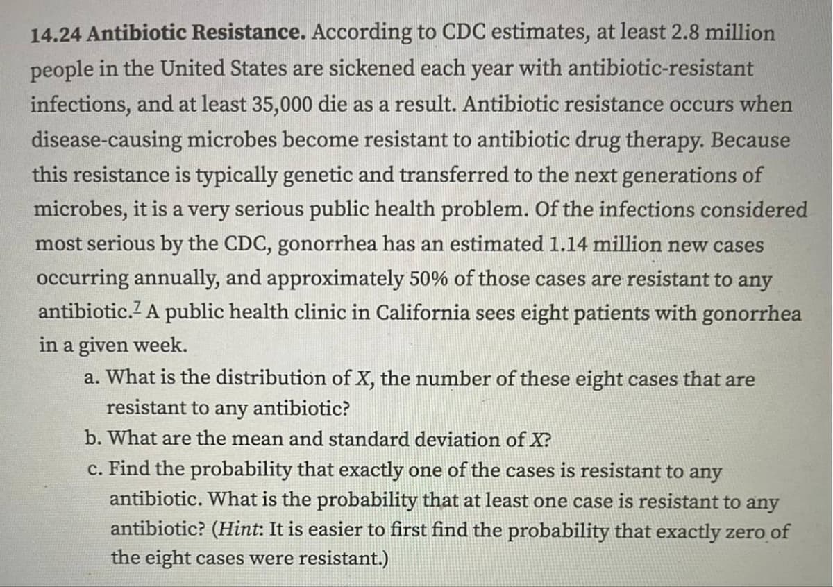 14.24 Antibiotic Resistance. According to CDC estimates, at least 2.8 million
people in the United States are sickened each year with antibiotic-resistant
infections, and at least 35,000 die as a result. Antibiotic resistance occurs when
disease-causing microbes become resistant to antibiotic drug therapy. Because
this resistance is typically genetic and transferred to the next generations of
microbes, it is a very serious public health problem. Of the infections considered
most serious by the CDC, gonorrhea has an estimated 1.14 million new cases
occurring annually, and approximately 50% of those cases are resistant to any
antibiotic. A public health clinic in California sees eight patients with gonorrhea
in a given week.
a. What is the distribution of X, the number of these eight cases that are
resistant to any antibiotic?
b. What are the mean and standard deviation of X?
c. Find the probability that exactly one of the cases is resistant to any
antibiotic. What is the probability that at least one case is resistant to any
antibiotic? (Hint: It is easier to first find the probability that exactly zero of
the eight cases were resistant.)