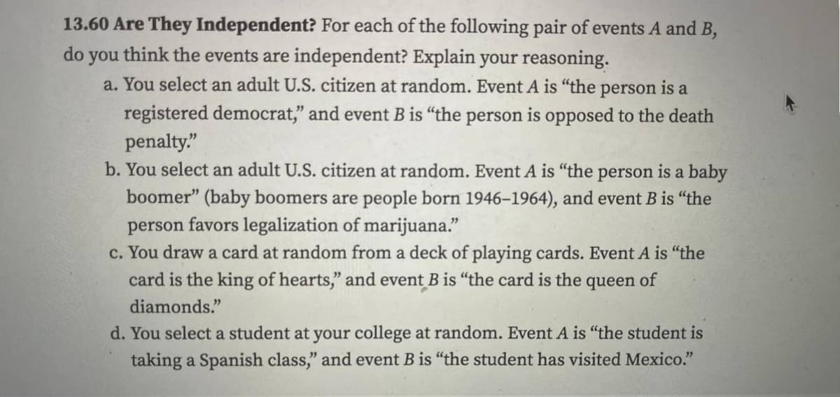 13.60 Are They Independent? For each of the following pair of events A and B,
do you think the events are independent? Explain your reasoning.
a. You select an adult U.S. citizen at random. Event A is "the person is a
registered democrat," and event B is "the person is opposed to the death
penalty."
b. You select an adult U.S. citizen at random. Event A is "the person is a baby
boomer" (baby boomers are people born 1946-1964), and event B is "the
person favors legalization of marijuana."
c. You draw a card at random from a deck of playing cards. Event A is "the
card is the king of hearts," and event B is "the card is the queen of
diamonds."
d. You select a student at your college at random. Event A is "the student is
taking a Spanish class," and event B is "the student has visited Mexico."