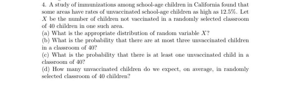 4. A study of immunizations among school-age children in California found that
some areas have rates of unvaccinated school-age children as high as 12.5%. Let
X be the number of children not vaccinated in a randomly selected classroom
of 40 children in one such area.
(a) What is the appropriate distribution of random variable X?
(b) What is the probability that there are at most three unvaccinated children
in a classroom of 40?
(c) What is the probability that there is at least one unvaccinated child in a
classroom of 40?
(d) How many unvaccinated children do we expect, on average, in randomly
selected classroom of 40 children?