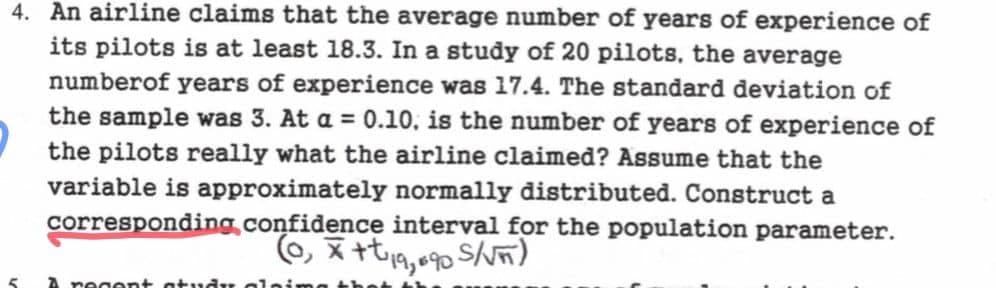 4. An airline claims that the average number of years of experience of
its pilots is at least 18.3. In a study of 20 pilots, the average
number of years of experience was 17.4. The standard deviation of
the sample was 3. At a = 0.10, is the number of years of experience of
the pilots really what the airline claimed? Assume that the
variable is approximately normally distributed. Construct a
corresponding confidence interval for the population parameter.
(0, * ++19,690 S/√π)
A recent study