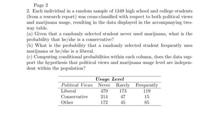 Page 2
2. Each individual in a random sample of 1349 high school and college students
(from a research report) was cross-classified with respect to both political views
and marijuana usage, resulting in the data displayed in the accompanying two-
way table.
(a) Given that a randomly selected student never used marijuana, what is the
probability that he/she is a conservative?
(b) What is the probability that a randomly selected student frequently uses
marijuana or he/she is a liberal.
(c) Computing conditional probabilities within each column, does the data sup-
port the hypothesis that political views and marijuana usage level are indepen-
dent within the population?
Usage Level
Political Views Never Rarely
Liberal
479
173
Conservative
214
47
Other
172
45
Frequently
119
15
85
