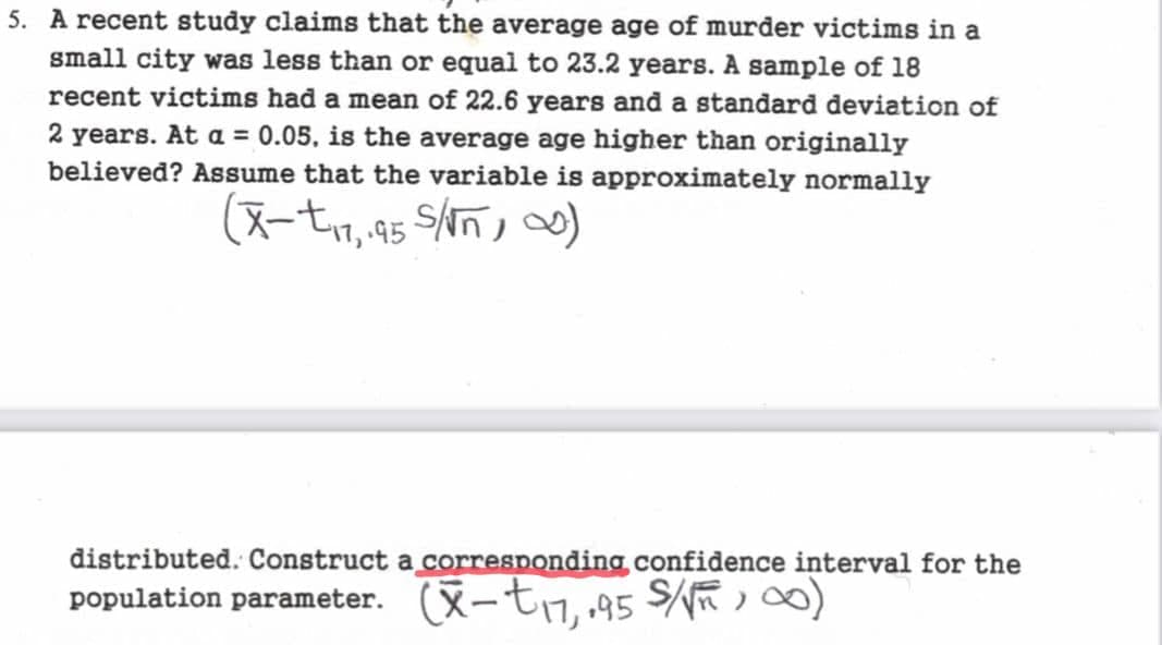 5. A recent study claims that the average age of murder victims in a
small city was less than or equal to 23.2 years. A sample of 18
recent victims had a mean of 22.6 years and a standard deviation of
2 years. At a = 0.05, is the average age higher than originally
believed? Assume that the variable is approximately normally
(X-t₁7,95 S/√n) ∞)
distributed. Construct a corresponding confidence interval for the
population parameter. (x-t₁7,.95 S/√∞0)