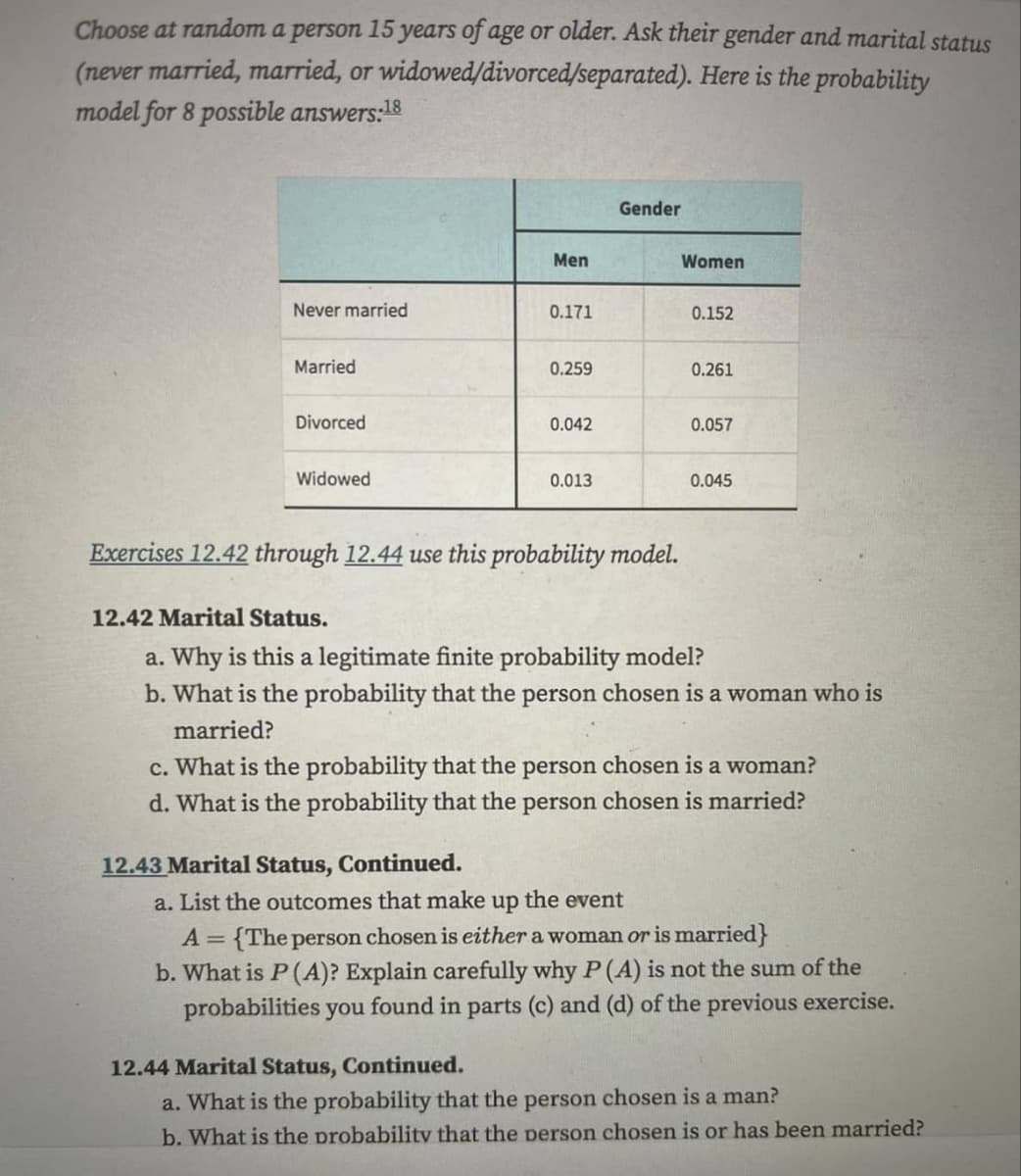 Choose at random a person 15 years of age or older. Ask their gender and marital status
(never married, married, or widowed/divorced/separated). Here is the probability
model for 8 possible answers:18
Never married
Married
Divorced
Widowed
Men
0.171
0.259
12.43 Marital Status, Continued.
0.042
0.013
Gender
Exercises 12.42 through 12.44 use this probability model.
Women
0.152
0.261
0.057
0.045
12.42 Marital Status.
a. Why is this a legitimate finite probability model?
b. What is the probability that the person chosen is a woman who is
married?
c. What is the probability that the person chosen is a woman?
d. What is the probability that the person chosen is married?
a. List the outcomes that make up the event
A = {The person chosen is either a woman or is married}
b. What is P (A)? Explain carefully why P (A) is not the sum of the
probabilities you found in parts (c) and (d) of the previous exercise.
12.44 Marital Status, Continued.
a. What is the probability that the person chosen is a man?
b. What is the probability that the person chosen is or has been married?