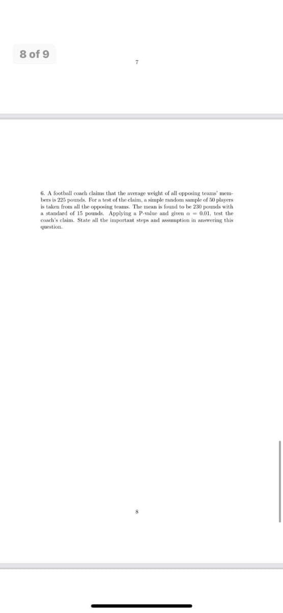 8 of 9
7
6. A football coach claims that the average weight of all opposing teams' mem-
bers is 225 pounds. For a test of the claim, a simple random sample of 50 players
is taken from all the opposing teams. The mean is found to be 230 pounds with
a standard of 15 pounds. Applying a P-value and given a = 0.01, test the
coach's claim. State all the important steps and assumption in answering this
question.