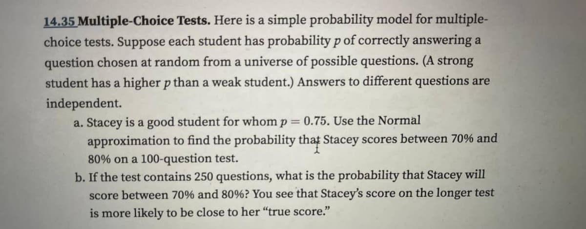 14.35 Multiple-Choice Tests. Here is a simple probability model for multiple-
choice tests. Suppose each student has probability p of correctly answering a
question chosen at random from a universe of possible questions. (A strong
student has a higher p than a weak student.) Answers to different questions are
independent.
a. Stacey is a good student for whom p = 0.75. Use the Normal
approximation to find the probability that Stacey scores between 70% and
80% on a 100-question test.
b. If the test contains 250 questions, what is the probability that Stacey will
score between 70% and 80%? You see that Stacey's score on the longer test
is more likely to be close to her "true score."