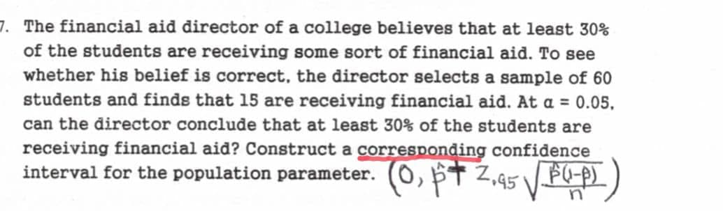 7. The financial aid director of a college believes that at least 30%
of the students are receiving some sort of financial aid. To see
whether his belief is correct, the director selects a sample of 60
students and finds that 15 are receiving financial aid. At a = 0.05.
can the director conclude that at least 30% of the students are
receiving financial aid? Construct a corresponding confidence
interval for the population parameter. (0₁ p+ 2.95 √ F(-p)
n