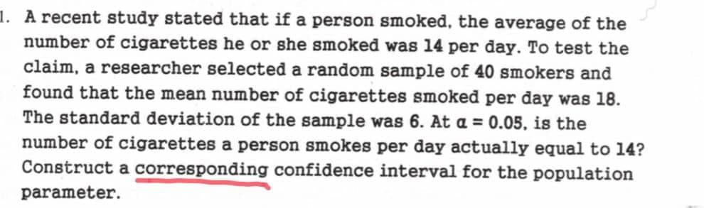 1. A recent study stated that if a person smoked, the average of the
number of cigarettes he or she smoked was 14 per day. To test the
claim, a researcher selected a random sample of 40 smokers and
found that the mean number of cigarettes smoked per day was 18.
The standard deviation of the sample was 6. At a = 0.05, is the
number of cigarettes a person smokes per day actually equal to 14?
Construct a corresponding confidence interval for the population
parameter.