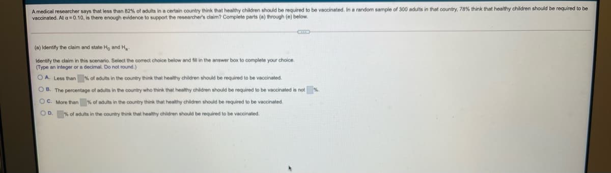 A medical researcher says that less than 82% of adults in a certain country think that healthy children should be required to be vaccinated. In a random sample of 300 adults in that country, 78% think that healthy children should be required to be
vaccinated. At a =0.10, is there enough evidence to support the researcher's claim? Complete parts (a) through (e) below.
(a) Identify the claim and state Ho and H
Identify the claim in this scenario. Select the correct choice below and fill in the answer box to complete your choice.
(Type an integer or a decimal. Do not round.)
O A. Less than % of adults in the country think that healthy children should be required to be vaccinated.
O B. The percentage of adults in the country who think that healthy children should be required to be vaccinated is not %
OC. More than % of adults in the country think that healthy children should be required to be vaccinated.
O D. % of adults in the country think that healthy children should be required to be vaccinated.
