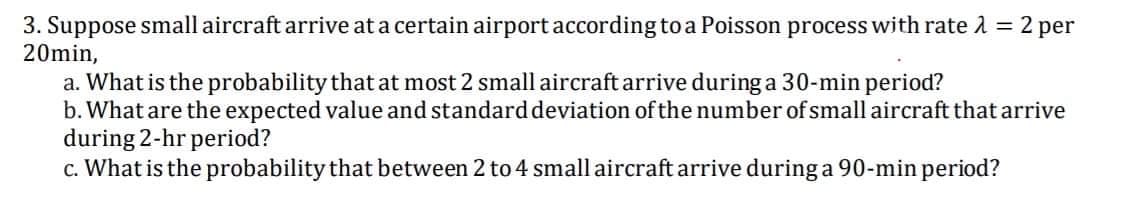 3. Suppose small aircraft arrive at a certain airport according to a Poisson process with rate 2 = 2 per
20min,
a. What is the probability that at most 2 small aircraft arrive during a 30-min period?
b. What are the expected value and standarddeviation of the number of small aircraft that arrive
during 2-hr period?
c. What is the probability that between 2 to 4 small aircraft arrive during a 90-min period?
