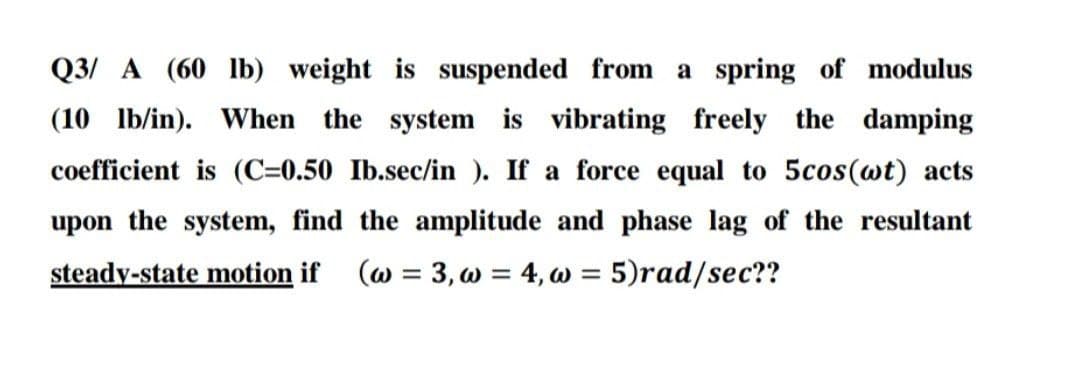 Q3/ A (60 1lb) weight is suspended from a spring of modulus
(10 lb/in).
When the system is vibrating freely the damping
coefficient is (C=0.50 Ib.sec/in ). If a force equal to 5cos(wt) acts
upon the system, find the amplitude and phase lag of the resultant
steady-state motion if
(w = 3, w = 4, w = 5)rad/sec??
%3D
