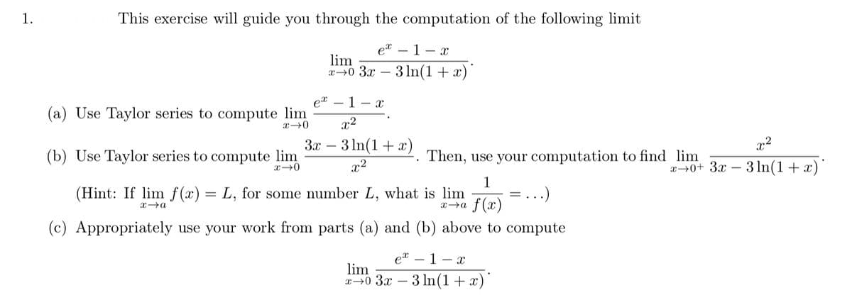 1.
This exercise will guide you through the computation of the following limit
et – 1- x
lim
x→0 3x – 3 1n(1+x)'
-
1
(a) Use Taylor series to compute lim
x2
3x – 3 In(1+ x)
x2
(b) Use Taylor series to compute lim
Then, use your computation to find lim
x2
30+ 3х — 3In(1 + x)
1
(Hint: If lim f (x) = L, for some number L, what is lim
f (x)
..)
x→a
(c) Appropriately use your work from parts (a) and (b) above to compute
et – 1 – x
lim
x→0 3x – 3 In(1+ x)
