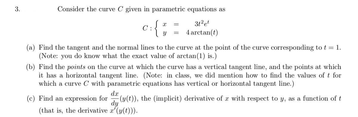 3.
Consider the curve C given in parametric equations as
{
3t?et
C :
4 arctan(t)
(a) Find the tangent and the normal lines to the curve at the point of the curve corresponding to t = 1.
(Note: you do know what the exact value of arctan(1) is.)
(b) Find the points on the curve at which the curve has a vertical tangent line, and the points at which
it has a horizontal tangent line. (Note: in class, we did mention how to find the values of t for
which a curve C with parametric equations has vertical or horizontal tangent line.)
dx
(c) Find an expression for
dy
(that is, the derivative x'(y(t))).
(y(t)), the (implicit) derivative of x with respect to y, as a function of t
