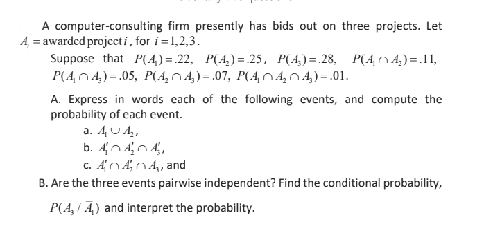 A computer-consulting firm presently has bids out on three projects. Let
A, = awarded projecti, for i =1,2,3.
Suppose that P(A) =.22, P(A,)= .25, P(A,)=.28, P(AnA,)=.11,
P(4,N 4.) = .05, P(A, N 4,) = .07, P(4, 0 4, 04.) =.01.
A. Express in words each of the following events, and compute the
probability of each event.
a. A U A,
c. AN AN 4,, and
B. Are the three events pairwise independent? Find the conditional probability,
P(A, I A.) and interpret the probability.
