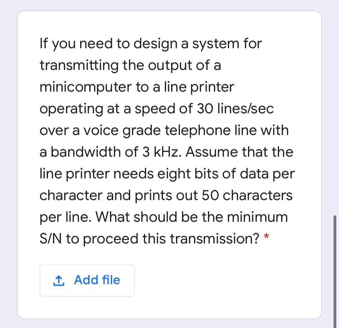 If you need to design a system for
transmitting the output of a
minicomputer to a line printer
operating at a speed of 30 lines/sec
over a voice grade telephone line with
a bandwidth of 3 kHz. Assume that the
line printer needs eight bits of data per
character and prints out 50 characters
per line. What should be the minimum
S/N to proceed this transmission? *
1 Add file
