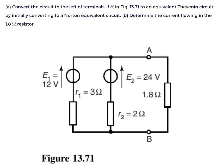 (a) Convert the circuit to the left of terminals AB in Fig. 13.71 to an equivalent Thevenin circuit
by initially converting to a Norton equivalent circuit. (b) Determine the current flowing in the
1.8 resistor.
5210
E₁ =
12 V
|r, = 3Ω
Figure 13.71
A
Ę₂ = 24 V
1.8Ω
12=292
B
