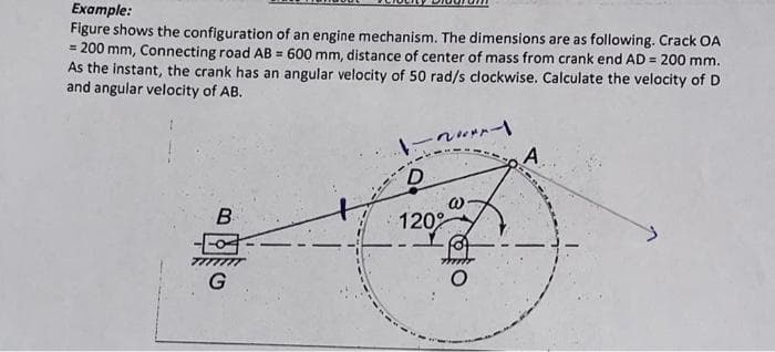 Example:
Figure shows the configuration of an engine mechanism. The dimensions are as following. Crack OA
= 200 mm, Connecting road AB = 600 mm, distance of center of mass from crank end AD = 200 mm.
As the instant, the crank has an angular velocity of 50 rad/s clockwise. Calculate the velocity of D
and angular velocity of AB.
B
G
-
D
120°
@.
A