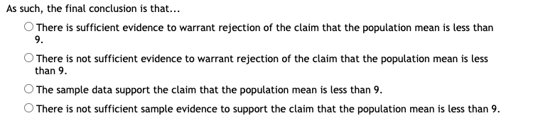 As such, the final conclusion is that..
O There is sufficient evidence to warrant rejection of the claim that the population mean is less than
9.
O There is not sufficient evidence to warrant rejection of the claim that the population mean is less
than 9.
OThe sample data support the claim that the population mean is less than 9.
O There is not sufficient sample evidence to support the claim that the population mean is less than 9.
