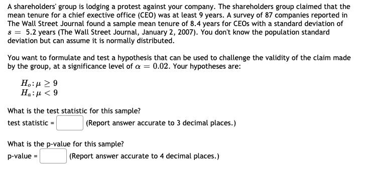 A shareholders' group is lodging a protest against your company. The shareholders group claimed that the
mean tenure for a chief exective office (CEO) was at least 9 years. A survey of 87 companies reported in
The Wall Street Journal found a sample mean tenure of 8.4 years for CEOS with a standard deviation of
s = 5.2 years (The Wall Street Journal, January 2, 2007). You don't know the population standard
deviation but can assume it is normally distributed.
You want to formulate and test a hypothesis that can be used to challenge the validity of the claim made
by the group, at a significance level of a = 0.02. Your hypotheses are:
H.:µ 2 9
6 > 1:"H
What is the test statistic for this sample?
test statistic =
(Report answer accurate to 3 decimal places.)
What is the p-value for this sample?
p-value =
(Report answer accurate to 4 decimal places.)

