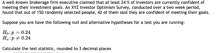 A well-known brokerage firm executive claimed that at least 24 % of investors are currently confident of
meeting their investment goals. An XYZ Investor Optimism Survey, conducted over a two week period,
found that out of 150 randomly selected people, 42 of them said they are confident of meeting their goals.
Suppose you are have the following null and alternative hypotheses for a test you are running:
Ho:p = 0.24
Ha:p + 0.24
Calculate the test statistic, rounded to 3 decimal places
