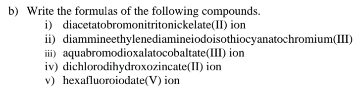 b) Write the formulas of the following compounds.
i) diacetatobromonitritonickelate(II) ion
ii) diammineethylenediamineiodoisothiocyanatochromium(III)
iii) aquabromodioxalatocobaltate(III) ion
iv) dichlorodihydroxozincate(II) ion
v) hexafluoroiodate(V) ion
