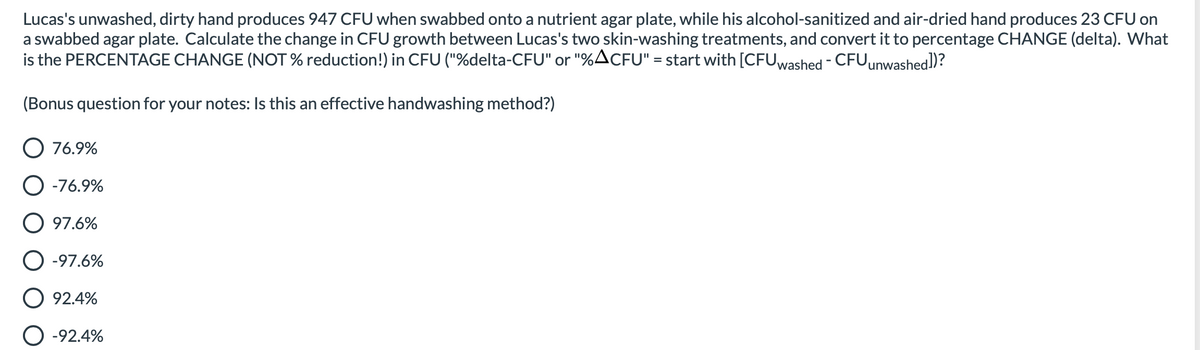Lucas's unwashed, dirty hand produces 947 CFU when swabbed onto a nutrient agar plate, while his alcohol-sanitized and air-dried hand produces 23 CFU on
a swabbed agar plate. Calculate the change in CFU growth between Lucas's two skin-washing treatments, and convert it to percentage CHANGE (delta). What
is the PERCENTAGE CHANGE (NOT % reduction!) in CFU ("%delta-CFU" or "%ACFU" = start with [CFUwashed - CFUunwashed])?
(Bonus question for your notes: Is this an effective handwashing method?)
O 76.9%
O -76.9%
O 97.6%
-97.6%
92.4%
-92.4%
