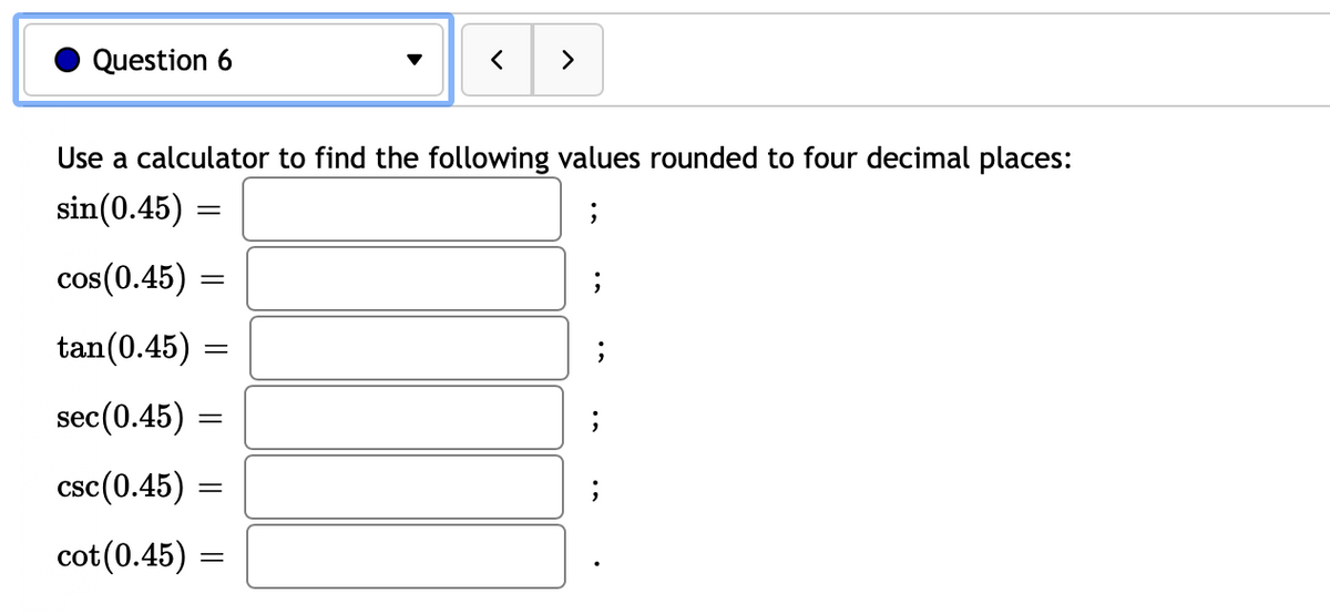 Question 6
||
Use a calculator to find the following values rounded to four decimal places:
sin(0.45)
cos(0.45)
tan (0.45)
sec (0.45)
csc (0.45)
cot (0.45)
=
=
=
=
=
<
=
>