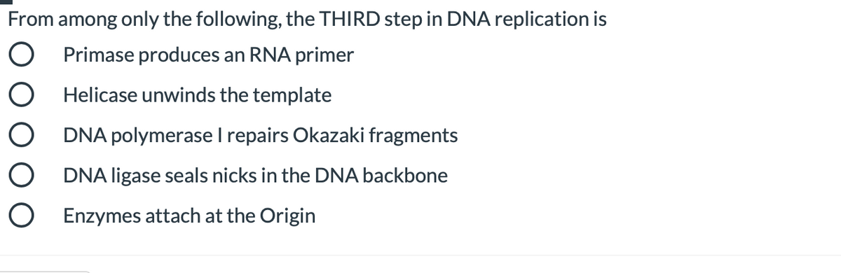 From among only the following, the THIRD step in DNA replication is
O Primase produces an RNA primer
O Helicase unwinds the template
O DNA polymerase I repairs Okazaki fragments
O DNA ligase seals nicks in the DNA backbone
O Enzymes attach at the Origin
