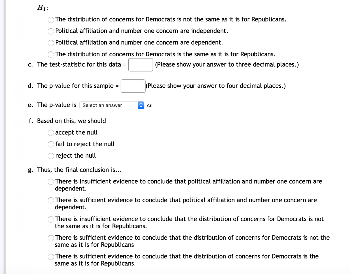 H1:
The distribution of concerns for Democrats is not the same as it is for Republicans.
Political affiliation and number one concern are independent.
Political affiliation and number one concern are dependent.
O The distribution of concerns for Democrats is the same as it is for Republicans.
c. The test-statistic for this data =
(Please show your answer to three decimal places.)
d. The p-value for this sample :
(Please show your answer to four decimal places.)
e. The p-value is
Select an answer
f. Based on this, we should
accept the null
fail to reject the null
reject the null
g. Thus, the final conclusion is...
There is insufficient evidence to conclude that political affiliation and number one concern are
dependent.
There is sufficient evidence to conclude that political affiliation and number one concern are
dependent.
There is insufficient evidence to conclude that the distribution of concerns for Democrats is not
the same as it is for Republicans.
There is sufficient evidence to conclude that the distribution of concerns for Democrats is not the
same as it is for Republicans
There is sufficient evidence to conclude that the distribution of concerns for Democrats is the
same as it is for Republicans.
