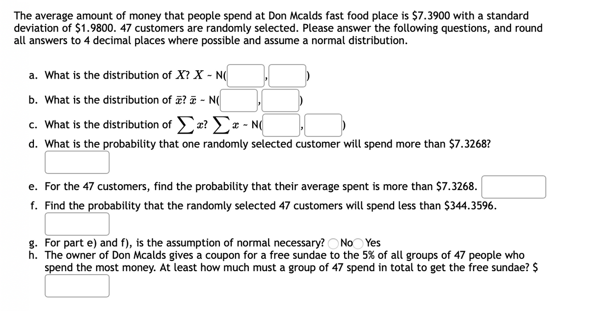 The average amount of money that people spend at Don Mcalds fast food place is $7.3900 with a standard
deviation of $1.9800. 47 customers are randomly selected. Please answer the following questions, and round
all answers to 4 decimal places where possible and assume a normal distribution.
a. What is the distribution of X? X - N(
b. What is the distribution of æ? ¤ - N(
c. What is the distribution of > x? )x - N(
d. What is the probability that one randomly selected customer will spend more than $7.3268?
e. For the 47 customers, find the probability that their average spent is more than $7.3268.
f. Find the probability that the randomly selected 47 customers will spend less than $344.3596.
g. For part e) and f), is the assumption of normal necessary? O NoO Yes
h. The owner of Don Mcalds gives a coupon for a free sundae to the 5% of all groups of 47 people who
spend the most money. At least how much must a group of 47 spend in total to get the free sundae? $
