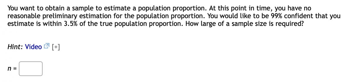You want to obtain a sample to estimate a population proportion. At this point in time, you have no
reasonable preliminary estimation for the population proportion. You would like to be 99% confident that you
estimate is within 3.5% of the true population proportion. How large of a sample size is required?
Hint: Video [+]
n =

