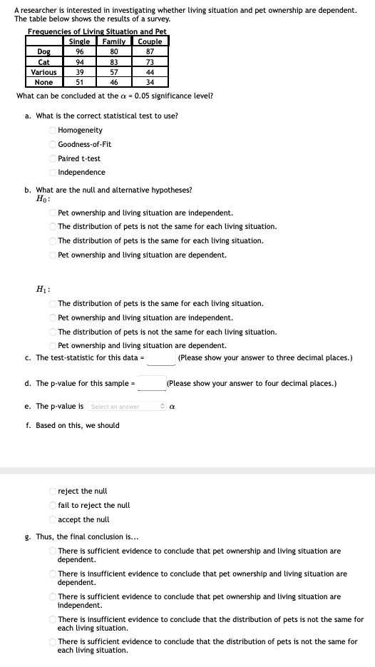 A researcher is interested in investigating whether living situation and pet ownership are dependent.
The table below shows the results of a survey.
Frequencies of Living Situation and Pet
Family
Single
Couple
Dog
96
80
87
Cat
Various
94
83
57
73
39
44
None
51
46
34
What can be concluded at the a = 0.05 significance level?
a. What is the correct statistical test to use?
Homogeneity
Goodness-of-Fit
Paired t-test
Independence
b. What are the null and alternative hypotheses?
Ho:
Pet ownership and living situation are independent.
The distribution of pets is not the same for each living situation.
The distribution of pets is the same for each living situation.
Pet ownership and living situation are dependent.
H1:
The distribution of pets is the same for each living situation.
Pet ownership and living situation are independent.
The distribution of pets is not the same for each living situation.
Pet ownership and living situation are dependent.
c. The test-statistic for this data =
(Please show your answer to three decimal places.)
d. The p-value for this sample =
(Please show your answer to four decimal places.)
e. The p-value is Select an answer
f. Based on this, we should
reject the null
fail to reject the null
accept the null
g. Thus, the final conclusion is...
O There is sufficient evidence to conclude that pet ownership and living situation are
dependent.
There is insufficient evidence to conclude that pet ownership and living situation are
dependent.
There is sufficient evidence to conclude that pet ownership and living situation are
independent.
There is insufficient evidence to conclude that the distribution of pets is not the same for
each living situation.
There is sufficient evidence to conclude that the distribution of pets is not the same for
each living situation.
