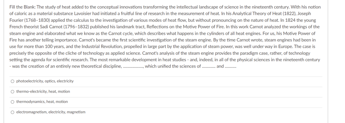 Fill the Blank: The study of heat added to the conceptual innovations transforming the intellectual landscape of science in the nineteenth century. With his notion
of caloric as a material substance Lavoisier had initiated a fruitful line of research in the measurement of heat. In his Analytical Theory of Heat (1822), Joseph
Fourier (1768-1830) applied the calculus to the investigation of various modes of heat flow, but without pronouncing on the nature of heat. In 1824 the young
French theorist Sadi Carnot (1796-1832) published his landmark tract, Reflections on the Motive Power of Fire. In this work Carnot analyzed the workings of the
steam engine and elaborated what we know as the Carnot cycle, which describes what happens in the cylinders of all heat engines. For us, his Motive Power of
Fire has another telling importance. Carnot's became the first scientific investigation of the steam engine. By the time Carnot wrote, steam engines had been in
use for more than 100 years, and the Industrial Revolution, propelled in large part by the application of steam power, was well under way in Europe. The case is
precisely the opposite of the cliche of technology as applied science. Carnot's analysis of the steam engine provides the paradigm case, rather, of technology
setting the agenda for scientific research. The most remarkable development in heat studies - and, indeed, in all of the physical sciences in the nineteenth century
- was the creation of an entirely new theoretical discipline,.,............... which unified the sciences of ............. and .....
O photoelectricity, optics, electricity
O thermo-electricity, heat, motion
O thermodynamics, heat, motion
O electromagnetism, electricity, magnetism