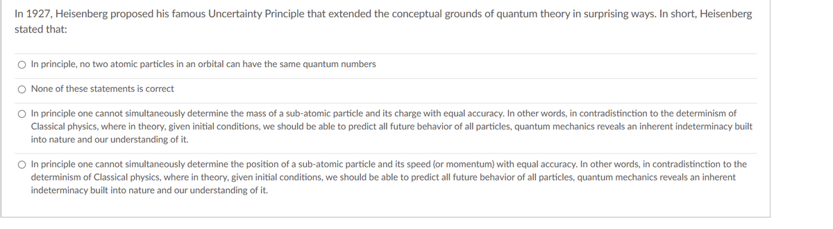 In 1927, Heisenberg proposed his famous Uncertainty Principle that extended the conceptual grounds of quantum theory in surprising ways. In short, Heisenberg
stated that:
O In principle, no two atomic particles in an orbital can have the same quantum numbers
O None of these statements is correct
O In principle one cannot simultaneously determine the mass of a sub-atomic particle and its charge with equal accuracy. In other words, in contradistinction to the determinism of
Classical physics, where in theory, given initial conditions, we should be able to predict all future behavior of all particles, quantum mechanics reveals an inherent indeterminacy built
into nature and our understanding of it.
O In principle one cannot simultaneously determine the position of a sub-atomic particle and its speed (or momentum) with equal accuracy. In other words, in contradistinction to the
determinism of Classical physics, where in theory, given initial conditions, we should be able to predict all future behavior of all particles, quantum mechanics reveals an inherent
indeterminacy built into nature and our understanding of it.
