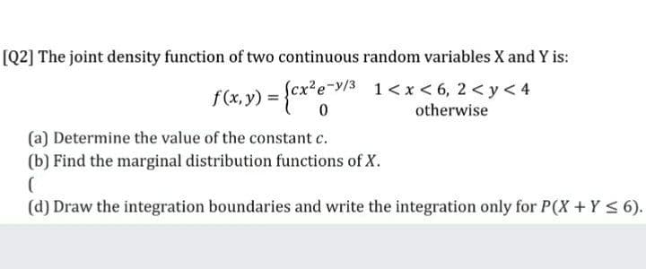[Q2] The joint density function of two continuous random variables X and Y is:
f(x, y) = {cx*e-y/3 1<x<6, 2<y<4
otherwise
(a) Determine the value of the constant c.
(b) Find the marginal distribution functions of X.
(d) Draw the integration boundaries and write the integration only for P(X +Y < 6).
