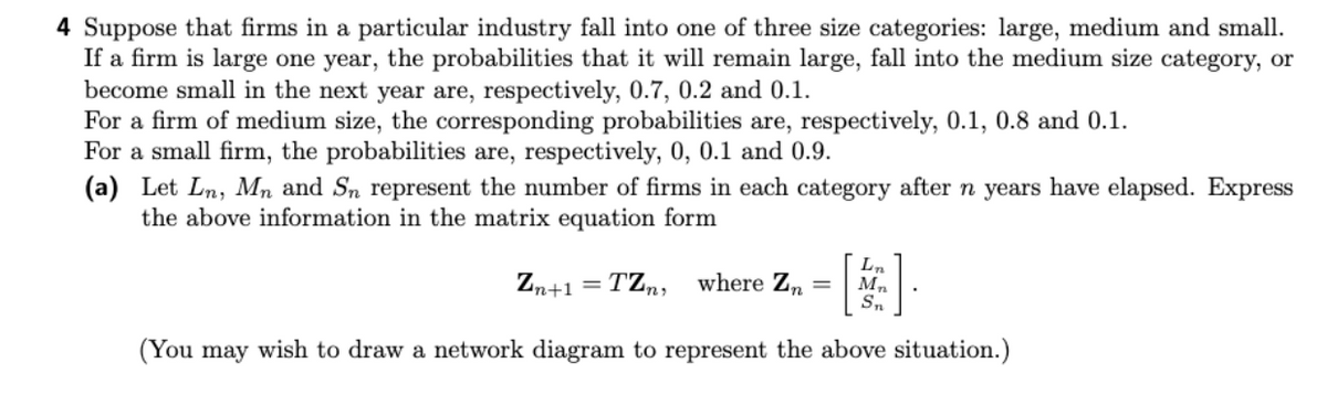 4 Suppose that firms in a particular industry fall into one of three size categories: large, medium and small.
If a firm is large one year, the probabilities that it will remain large, fall into the medium size category, or
become small in the next year are, respectively, 0.7, 0.2 and 0.1.
For a firm of medium size, the corresponding probabilities are, respectively, 0.1, 0.8 and 0.1.
For a small firm, the probabilities are, respectively, 0, 0.1 and 0.9.
(a) Let Ln, Mn and Sn represent the number of firms in each category after n years have elapsed. Express
the above information in the matrix equation form
Zn+1 = TZn, where Zn =
Lin
Mn
Sn
(You may wish to draw a network diagram to represent the above situation.)