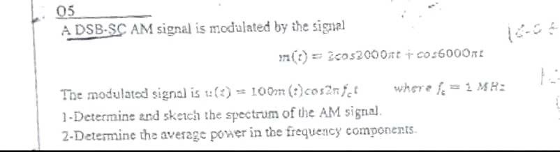05
A DSB-SC AM signal is modulated by the signal
71 (?) == Bcos2000nt + cos6000nt
The modulated signal is u(:) -- 100m (:)cos2nf,t
1-Determine and sketch the spectrum of the AM signal.
2-Determine the average power in the frequency components.
where f = 1 MH:
