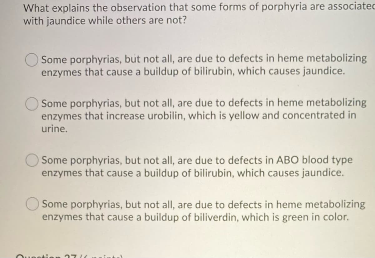 What explains the observation that some forms of porphyria are associated
with jaundice while others are not?
Some porphyrias, but not all, are due to defects in heme metabolizing
enzymes that cause a buildup of bilirubin, which causes jaundice.
Some porphyrias, but not all, are due to defects in heme metabolizing
enzymes that increase urobilin, which is yellow and concentrated in
urine.
Some porphyrias, but not all, are due to defects in ABO blood type
enzymes that cause a buildup of bilirubin, which causes jaundice.
Some porphyrias, but not all, are due to defects in heme metabolizing
enzymes that cause a buildup of biliverdin, which is green in color.
271