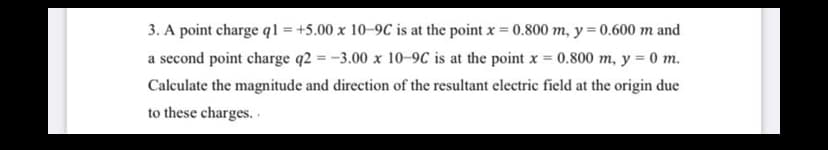 3. A point charge q1 = +5.00 x 10–9C is at the point x = 0.800 m, y = 0.600 m and
%3D
a second point charge q2 = -3.00 x 10-9C is at the point x = 0.800 m, y = 0 m.
Calculate the magnitude and direction of the resultant electric field at the origin due
to these charges.
