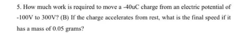 5. How much work is required to move a -40uC charge from an electric potential of
-100V to 300V? (B) If the charge accelerates from rest, what is the final speed if it
has a mass of 0.05 grams?
