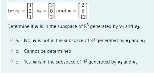 -
Let vị
2,v2
8,and w
Determine if w is in the subspace of R3 generated by v1 and v2.
a. No, w is not in the subspace of R3 generated by v1 and v2
O b. Cannot be determined
O c. Yes, w is in the subspace of R generated by v1 and v2
