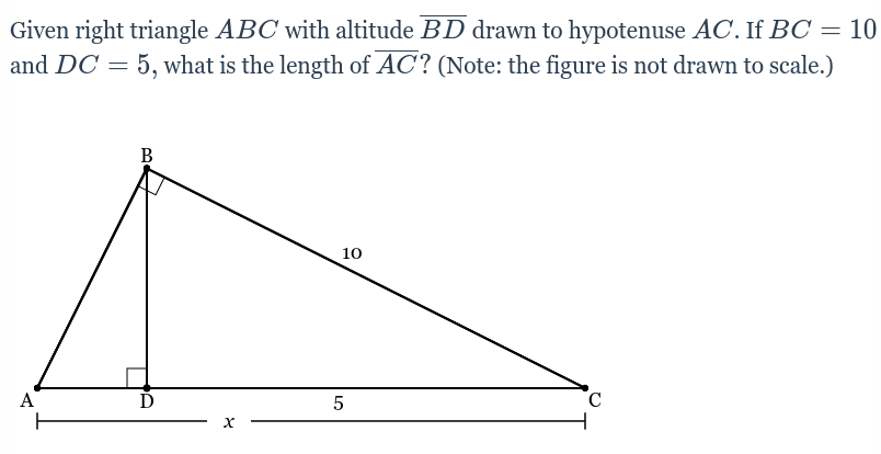 Given right triangle ABC with altitude BD drawn to hypotenuse AC. If BC = 10
and DC = 5, what is the length of AC? (Note: the figure is not drawn to scale.)
%3D
B
10
A
5
