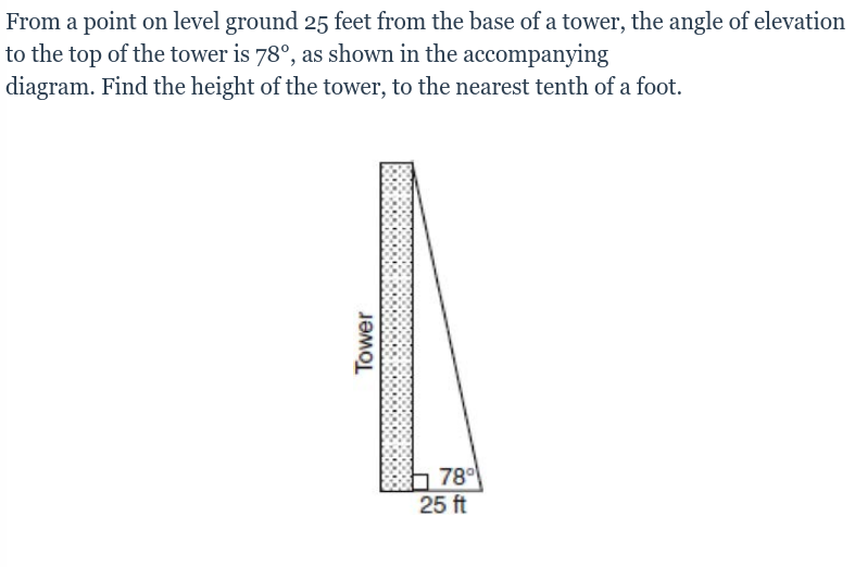 From a point on level ground 25 feet from the base of a tower, the angle of elevation
to the top of the tower is 78°, as shown in the accompanying
diagram. Find the height of the tower, to the nearest tenth of a foot.
78
25 ft
Tower
